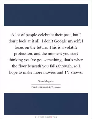 A lot of people celebrate their past, but I don’t look at it all. I don’t Google myself; I focus on the future. This is a volatile profession, and the moment you start thinking you’ve got something, that’s when the floor beneath you falls through, so I hope to make more movies and TV shows Picture Quote #1