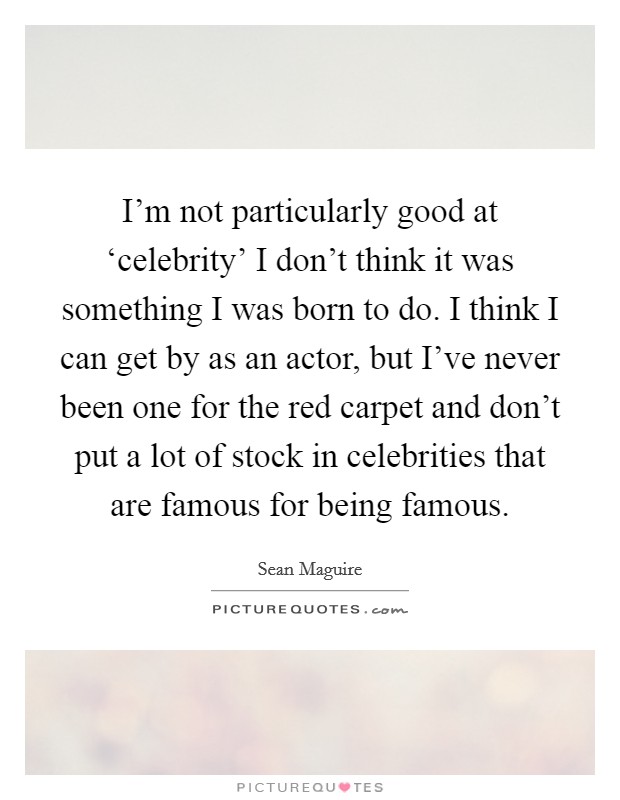 I'm not particularly good at ‘celebrity' I don't think it was something I was born to do. I think I can get by as an actor, but I've never been one for the red carpet and don't put a lot of stock in celebrities that are famous for being famous Picture Quote #1