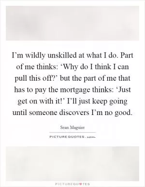 I’m wildly unskilled at what I do. Part of me thinks: ‘Why do I think I can pull this off?’ but the part of me that has to pay the mortgage thinks: ‘Just get on with it!’ I’ll just keep going until someone discovers I’m no good Picture Quote #1