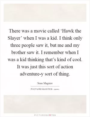 There was a movie called ‘Hawk the Slayer’ when I was a kid. I think only three people saw it, but me and my brother saw it. I remember when I was a kid thinking that’s kind of cool. It was just this sort of action adventure-y sort of thing Picture Quote #1