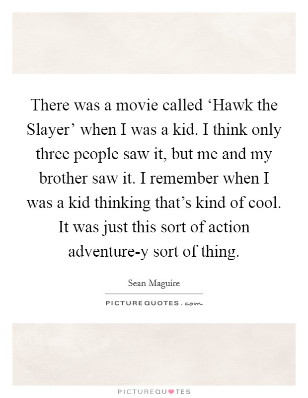 There was a movie called ‘Hawk the Slayer' when I was a kid. I think only three people saw it, but me and my brother saw it. I remember when I was a kid thinking that's kind of cool. It was just this sort of action adventure-y sort of thing Picture Quote #1