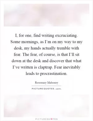 I, for one, find writing excruciating. Some mornings, as I’m on my way to my desk, my hands actually tremble with fear. The fear, of course, is that I’ll sit down at the desk and discover that what I’ve written is claptrap. Fear inevitably leads to procrastination Picture Quote #1