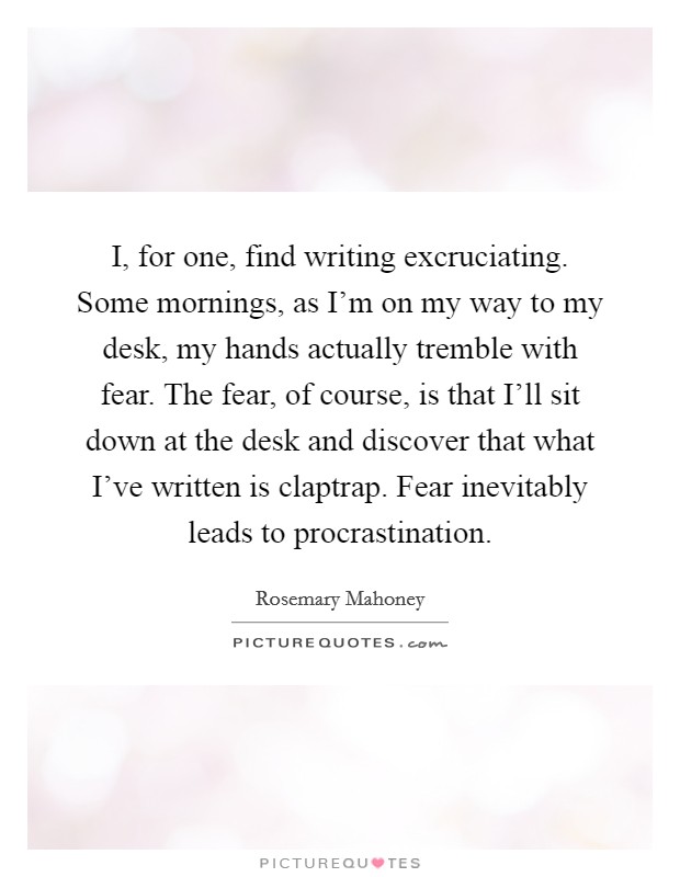 I, for one, find writing excruciating. Some mornings, as I'm on my way to my desk, my hands actually tremble with fear. The fear, of course, is that I'll sit down at the desk and discover that what I've written is claptrap. Fear inevitably leads to procrastination Picture Quote #1