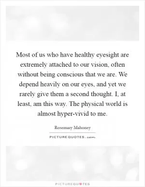 Most of us who have healthy eyesight are extremely attached to our vision, often without being conscious that we are. We depend heavily on our eyes, and yet we rarely give them a second thought. I, at least, am this way. The physical world is almost hyper-vivid to me Picture Quote #1