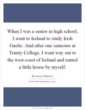 When I was a senior in high school, I went to Ireland to study Irish Gaelic. And after one semester at Trinity College, I went way out to the west coast of Ireland and rented a little house by myself Picture Quote #1