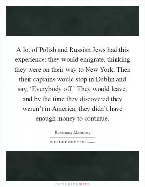 A lot of Polish and Russian Jews had this experience: they would emigrate, thinking they were on their way to New York. Then their captains would stop in Dublin and say, ‘Everybody off.’ They would leave, and by the time they discovered they weren’t in America, they didn’t have enough money to continue Picture Quote #1