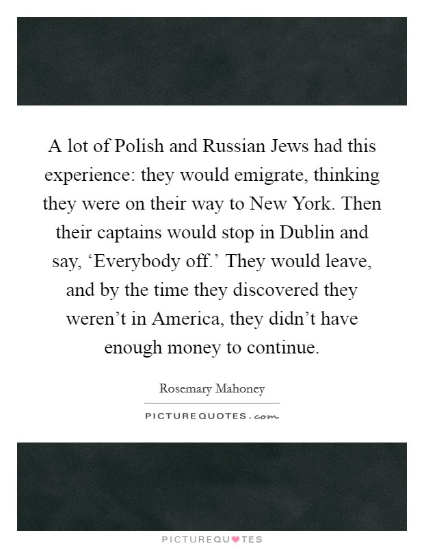 A lot of Polish and Russian Jews had this experience: they would emigrate, thinking they were on their way to New York. Then their captains would stop in Dublin and say, ‘Everybody off.' They would leave, and by the time they discovered they weren't in America, they didn't have enough money to continue Picture Quote #1