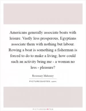 Americans generally associate boats with leisure. Vastly less prosperous, Egyptians associate them with nothing but labour. Rowing a boat is something a fisherman is forced to do to make a living; how could such an activity bring me - a woman no less - pleasure? Picture Quote #1