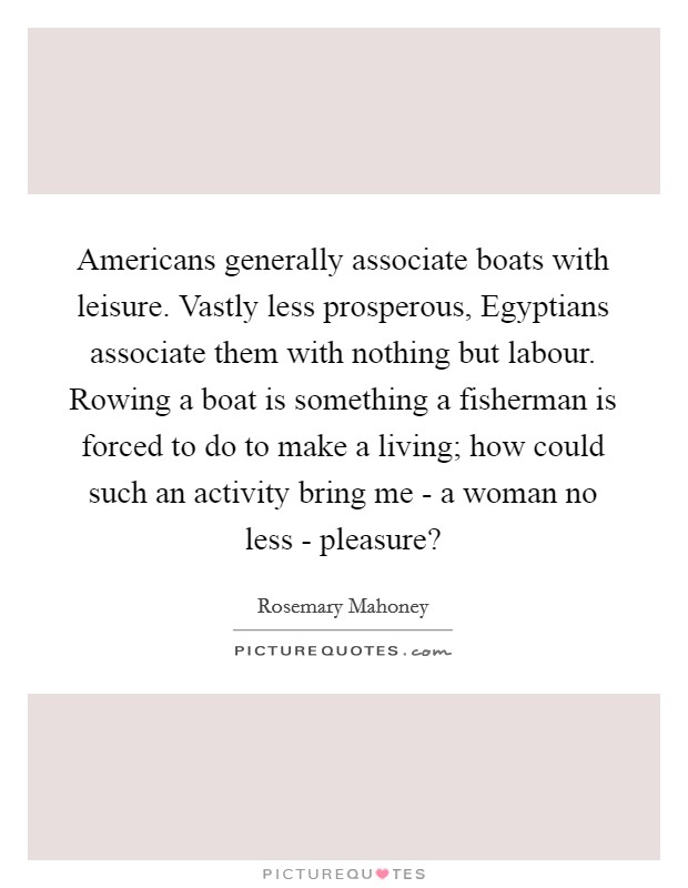 Americans generally associate boats with leisure. Vastly less prosperous, Egyptians associate them with nothing but labour. Rowing a boat is something a fisherman is forced to do to make a living; how could such an activity bring me - a woman no less - pleasure? Picture Quote #1