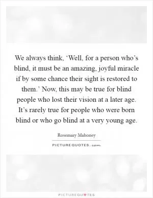 We always think, ‘Well, for a person who’s blind, it must be an amazing, joyful miracle if by some chance their sight is restored to them.’ Now, this may be true for blind people who lost their vision at a later age. It’s rarely true for people who were born blind or who go blind at a very young age Picture Quote #1