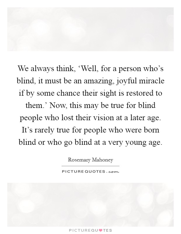 We always think, ‘Well, for a person who's blind, it must be an amazing, joyful miracle if by some chance their sight is restored to them.' Now, this may be true for blind people who lost their vision at a later age. It's rarely true for people who were born blind or who go blind at a very young age Picture Quote #1
