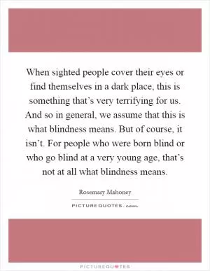 When sighted people cover their eyes or find themselves in a dark place, this is something that’s very terrifying for us. And so in general, we assume that this is what blindness means. But of course, it isn’t. For people who were born blind or who go blind at a very young age, that’s not at all what blindness means Picture Quote #1