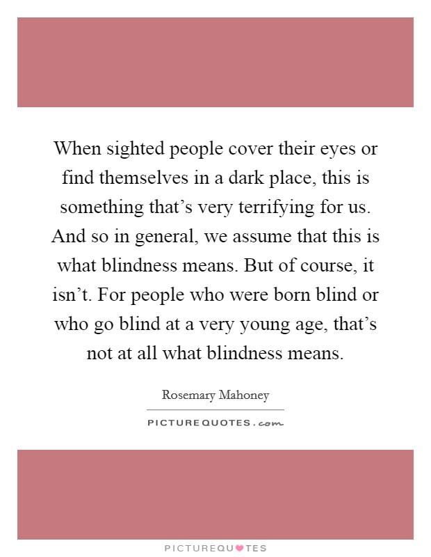 When sighted people cover their eyes or find themselves in a dark place, this is something that's very terrifying for us. And so in general, we assume that this is what blindness means. But of course, it isn't. For people who were born blind or who go blind at a very young age, that's not at all what blindness means Picture Quote #1