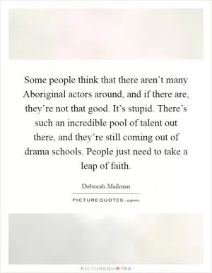 Some people think that there aren’t many Aboriginal actors around, and if there are, they’re not that good. It’s stupid. There’s such an incredible pool of talent out there, and they’re still coming out of drama schools. People just need to take a leap of faith Picture Quote #1