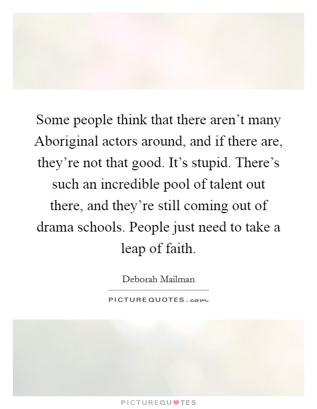 Some people think that there aren't many Aboriginal actors around, and if there are, they're not that good. It's stupid. There's such an incredible pool of talent out there, and they're still coming out of drama schools. People just need to take a leap of faith Picture Quote #1