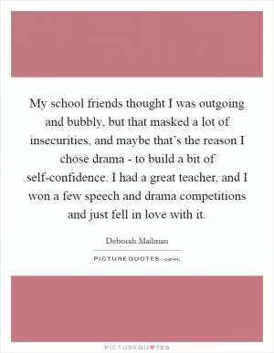 My school friends thought I was outgoing and bubbly, but that masked a lot of insecurities, and maybe that’s the reason I chose drama - to build a bit of self-confidence. I had a great teacher, and I won a few speech and drama competitions and just fell in love with it Picture Quote #1