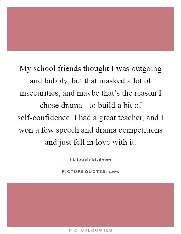 My school friends thought I was outgoing and bubbly, but that masked a lot of insecurities, and maybe that's the reason I chose drama - to build a bit of self-confidence. I had a great teacher, and I won a few speech and drama competitions and just fell in love with it Picture Quote #1
