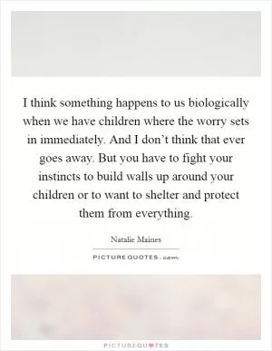 I think something happens to us biologically when we have children where the worry sets in immediately. And I don’t think that ever goes away. But you have to fight your instincts to build walls up around your children or to want to shelter and protect them from everything Picture Quote #1