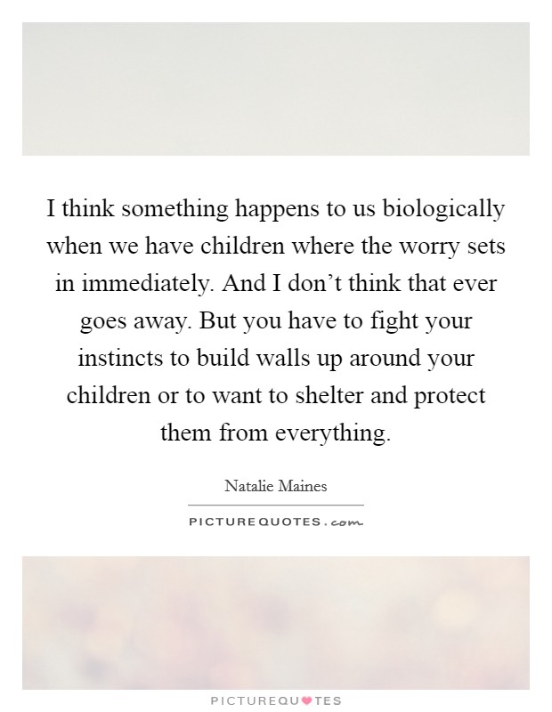 I think something happens to us biologically when we have children where the worry sets in immediately. And I don't think that ever goes away. But you have to fight your instincts to build walls up around your children or to want to shelter and protect them from everything Picture Quote #1
