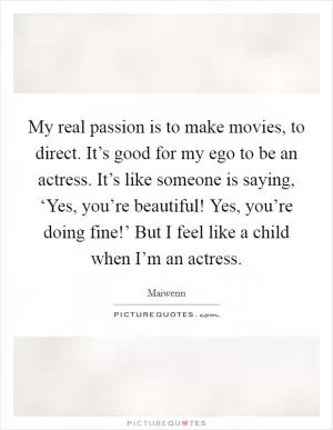 My real passion is to make movies, to direct. It’s good for my ego to be an actress. It’s like someone is saying, ‘Yes, you’re beautiful! Yes, you’re doing fine!’ But I feel like a child when I’m an actress Picture Quote #1