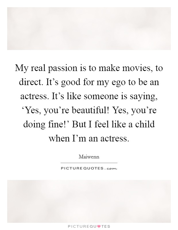 My real passion is to make movies, to direct. It's good for my ego to be an actress. It's like someone is saying, ‘Yes, you're beautiful! Yes, you're doing fine!' But I feel like a child when I'm an actress Picture Quote #1