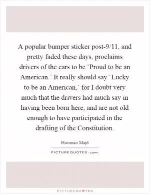 A popular bumper sticker post-9/11, and pretty faded these days, proclaims drivers of the cars to be ‘Proud to be an American.’ It really should say ‘Lucky to be an American,’ for I doubt very much that the drivers had much say in having been born here, and are not old enough to have participated in the drafting of the Constitution Picture Quote #1