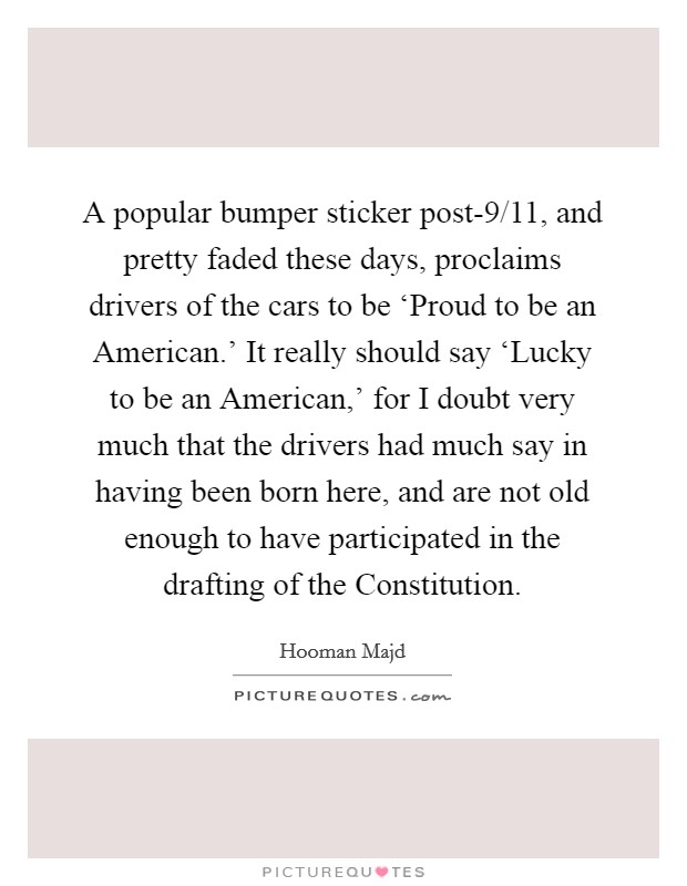 A popular bumper sticker post-9/11, and pretty faded these days, proclaims drivers of the cars to be ‘Proud to be an American.' It really should say ‘Lucky to be an American,' for I doubt very much that the drivers had much say in having been born here, and are not old enough to have participated in the drafting of the Constitution Picture Quote #1