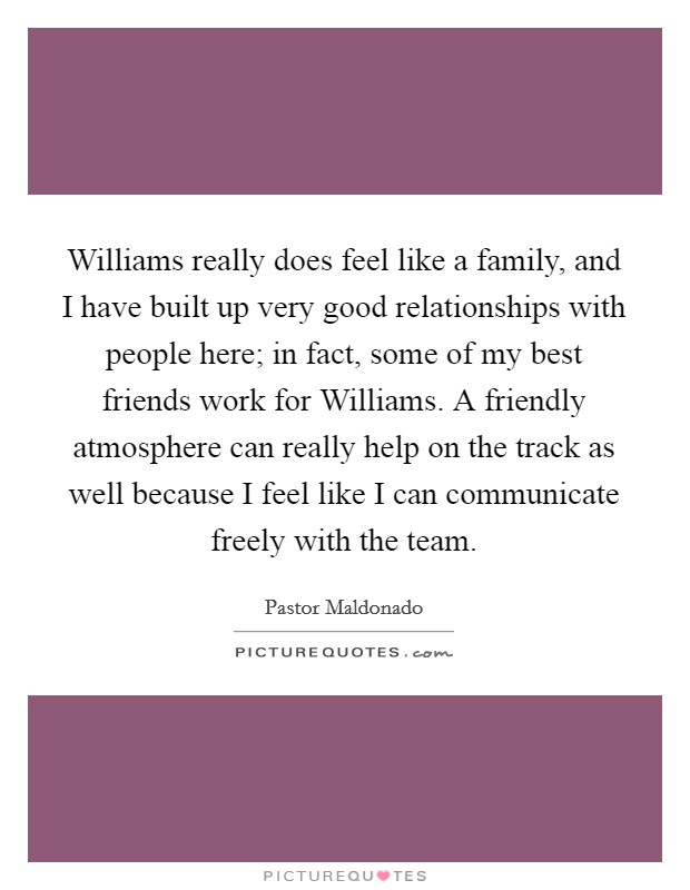 Williams really does feel like a family, and I have built up very good relationships with people here; in fact, some of my best friends work for Williams. A friendly atmosphere can really help on the track as well because I feel like I can communicate freely with the team Picture Quote #1