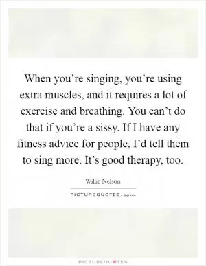 When you’re singing, you’re using extra muscles, and it requires a lot of exercise and breathing. You can’t do that if you’re a sissy. If I have any fitness advice for people, I’d tell them to sing more. It’s good therapy, too Picture Quote #1