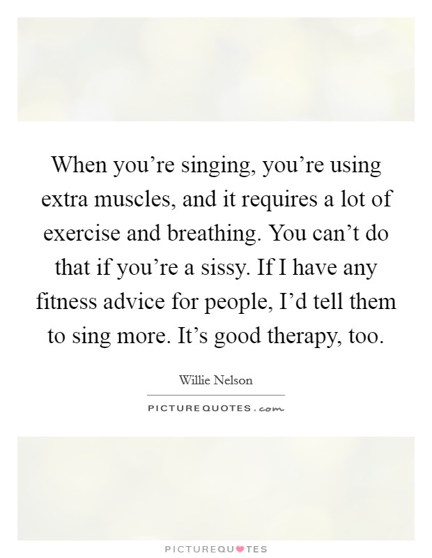 When you're singing, you're using extra muscles, and it requires a lot of exercise and breathing. You can't do that if you're a sissy. If I have any fitness advice for people, I'd tell them to sing more. It's good therapy, too Picture Quote #1