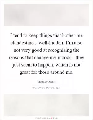 I tend to keep things that bother me clandestine... well-hidden. I’m also not very good at recognising the reasons that change my moods - they just seem to happen, which is not great for those around me Picture Quote #1
