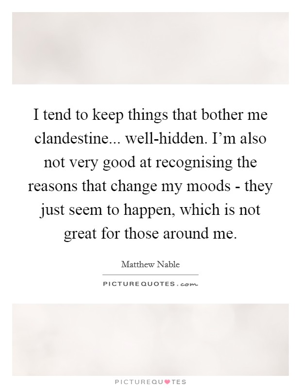 I tend to keep things that bother me clandestine... well-hidden. I'm also not very good at recognising the reasons that change my moods - they just seem to happen, which is not great for those around me Picture Quote #1