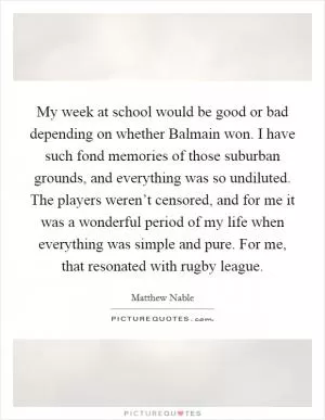 My week at school would be good or bad depending on whether Balmain won. I have such fond memories of those suburban grounds, and everything was so undiluted. The players weren’t censored, and for me it was a wonderful period of my life when everything was simple and pure. For me, that resonated with rugby league Picture Quote #1