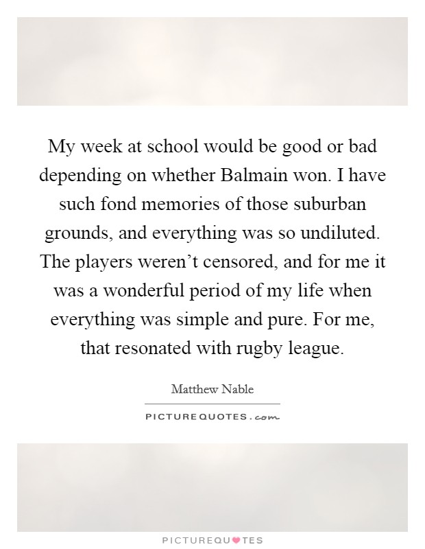 My week at school would be good or bad depending on whether Balmain won. I have such fond memories of those suburban grounds, and everything was so undiluted. The players weren't censored, and for me it was a wonderful period of my life when everything was simple and pure. For me, that resonated with rugby league Picture Quote #1