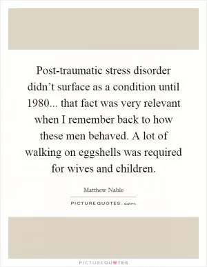 Post-traumatic stress disorder didn’t surface as a condition until 1980... that fact was very relevant when I remember back to how these men behaved. A lot of walking on eggshells was required for wives and children Picture Quote #1