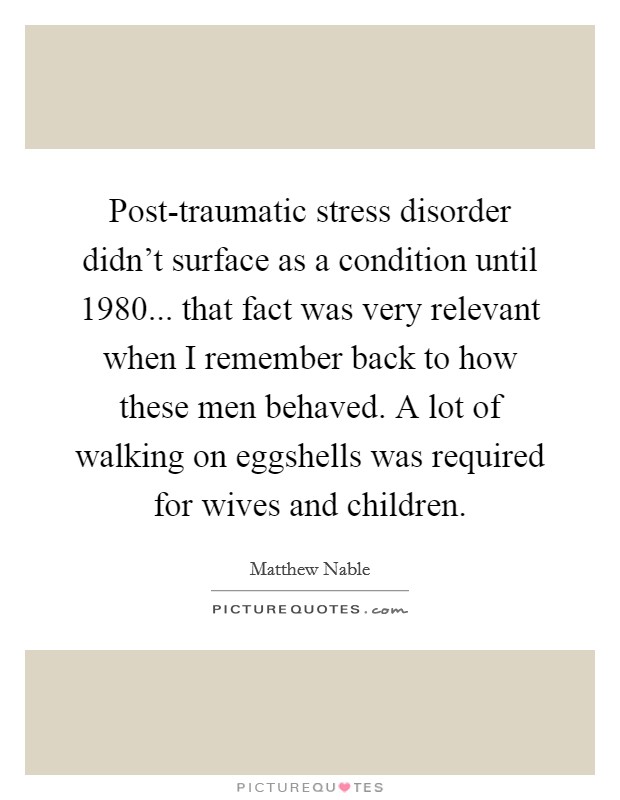Post-traumatic stress disorder didn't surface as a condition until 1980... that fact was very relevant when I remember back to how these men behaved. A lot of walking on eggshells was required for wives and children Picture Quote #1
