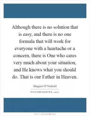 Although there is no solution that is easy, and there is no one formula that will work for everyone with a heartache or a concern, there is One who cares very much about your situation, and He knows what you should do. That is our Father in Heaven Picture Quote #1