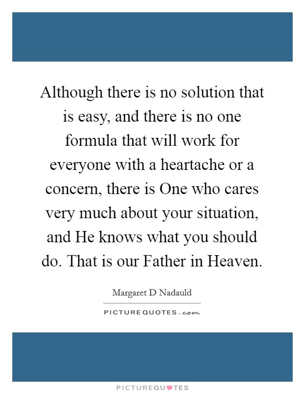 Although there is no solution that is easy, and there is no one formula that will work for everyone with a heartache or a concern, there is One who cares very much about your situation, and He knows what you should do. That is our Father in Heaven Picture Quote #1