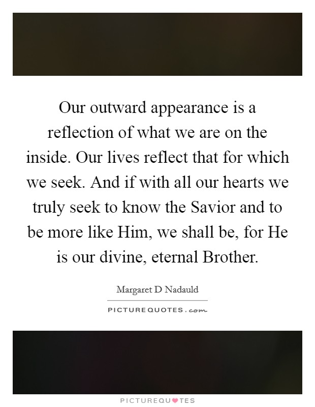 Our outward appearance is a reflection of what we are on the inside. Our lives reflect that for which we seek. And if with all our hearts we truly seek to know the Savior and to be more like Him, we shall be, for He is our divine, eternal Brother Picture Quote #1