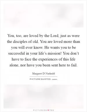 You, too, are loved by the Lord, just as were the disciples of old. You are loved more than you will ever know. He wants you to be successful in your life’s mission! You don’t have to face the experiences of this life alone, nor have you been sent here to fail Picture Quote #1