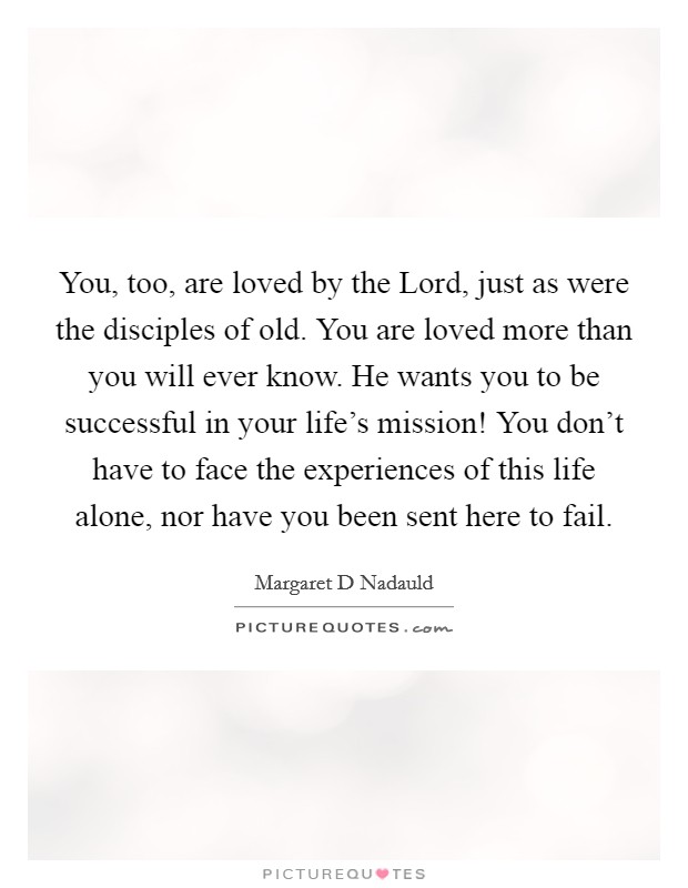 You, too, are loved by the Lord, just as were the disciples of old. You are loved more than you will ever know. He wants you to be successful in your life's mission! You don't have to face the experiences of this life alone, nor have you been sent here to fail Picture Quote #1
