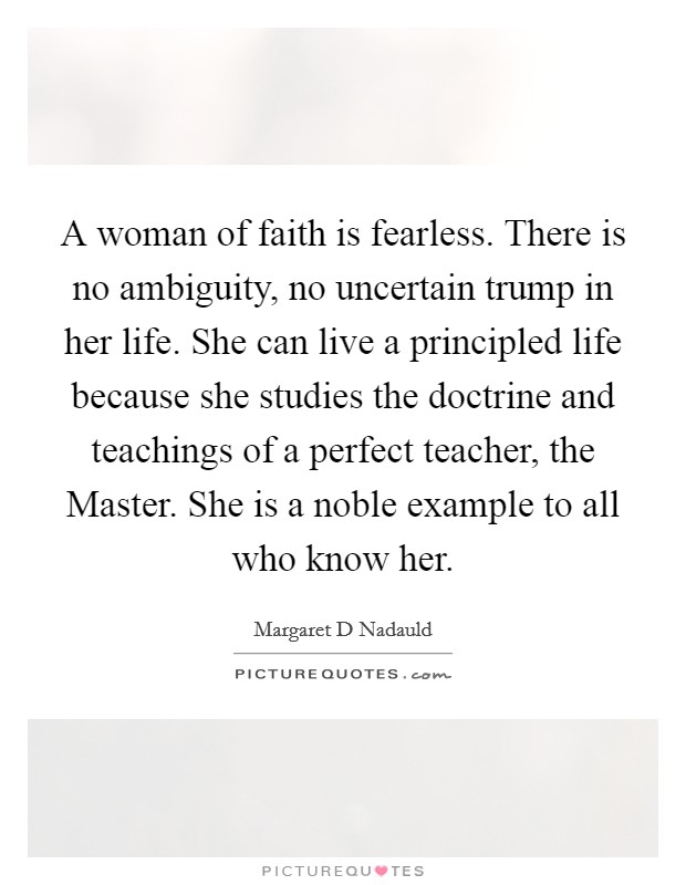 A woman of faith is fearless. There is no ambiguity, no uncertain trump in her life. She can live a principled life because she studies the doctrine and teachings of a perfect teacher, the Master. She is a noble example to all who know her Picture Quote #1
