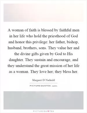 A woman of faith is blessed by faithful men in her life who hold the priesthood of God and honor this privilege: her father, bishop, husband, brothers, sons. They value her and the divine gifts given by God to His daughter. They sustain and encourage, and they understand the great mission of her life as a woman. They love her; they bless her Picture Quote #1