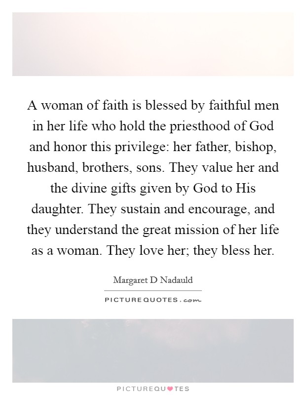 A woman of faith is blessed by faithful men in her life who hold the priesthood of God and honor this privilege: her father, bishop, husband, brothers, sons. They value her and the divine gifts given by God to His daughter. They sustain and encourage, and they understand the great mission of her life as a woman. They love her; they bless her Picture Quote #1