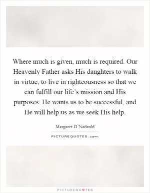 Where much is given, much is required. Our Heavenly Father asks His daughters to walk in virtue, to live in righteousness so that we can fulfill our life’s mission and His purposes. He wants us to be successful, and He will help us as we seek His help Picture Quote #1