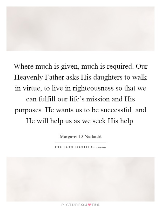 Where much is given, much is required. Our Heavenly Father asks His daughters to walk in virtue, to live in righteousness so that we can fulfill our life's mission and His purposes. He wants us to be successful, and He will help us as we seek His help Picture Quote #1