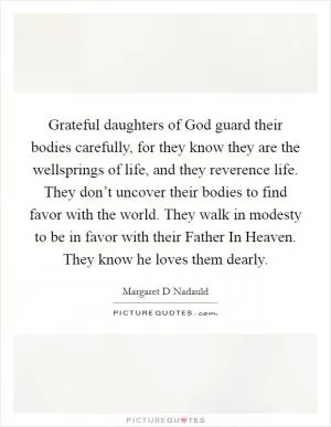 Grateful daughters of God guard their bodies carefully, for they know they are the wellsprings of life, and they reverence life. They don’t uncover their bodies to find favor with the world. They walk in modesty to be in favor with their Father In Heaven. They know he loves them dearly Picture Quote #1