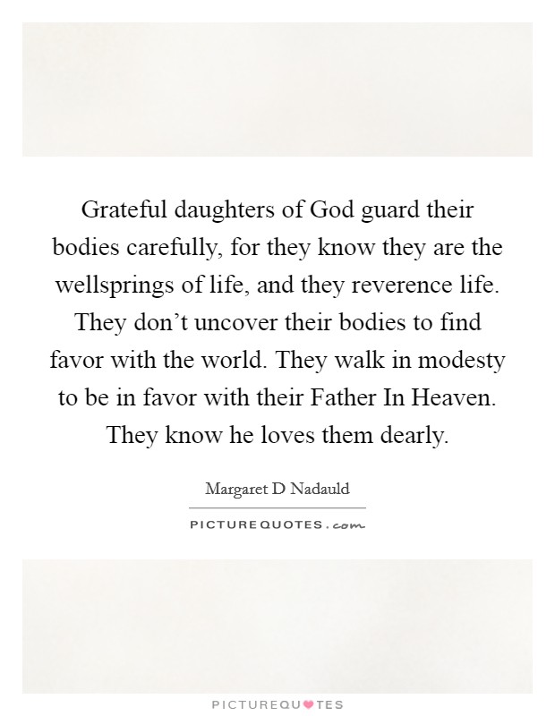 Grateful daughters of God guard their bodies carefully, for they know they are the wellsprings of life, and they reverence life. They don't uncover their bodies to find favor with the world. They walk in modesty to be in favor with their Father In Heaven. They know he loves them dearly Picture Quote #1