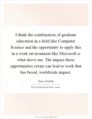 I think the combination of graduate education in a field like Computer Science and the opportunity to apply this in a work environment like Microsoft is what drove me. The impact these opportunities create can lead to work that has broad, worldwide impact Picture Quote #1