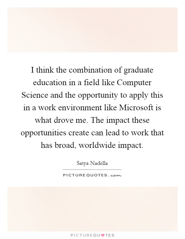 I think the combination of graduate education in a field like Computer Science and the opportunity to apply this in a work environment like Microsoft is what drove me. The impact these opportunities create can lead to work that has broad, worldwide impact Picture Quote #1